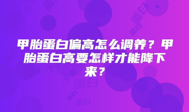 甲胎蛋白偏高怎么调养？甲胎蛋白高要怎样才能降下来？