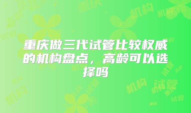 重庆做三代试管比较权威的机构盘点，高龄可以选择吗