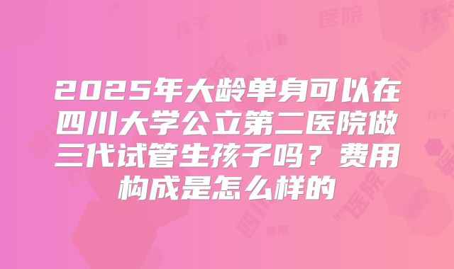 2025年大龄单身可以在四川大学公立第二医院做三代试管生孩子吗?费用构成是怎么样的
