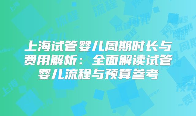 上海试管婴儿周期时长与费用解析:全面解读试管婴儿流程与预算参考