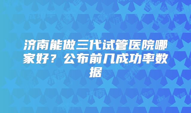 济南能做三代试管医院哪家好?公布前几成功率数据