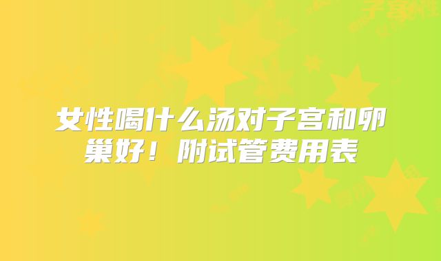 女性喝什么汤对子宫和卵巢好！附试管费用表