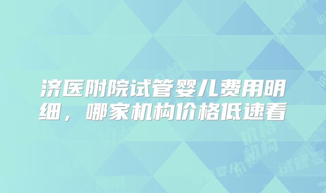 济医附院试管婴儿费用明细,哪家机构价格低速看