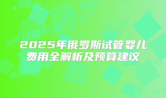 2025年俄罗斯试管婴儿费用全解析及预算建议
