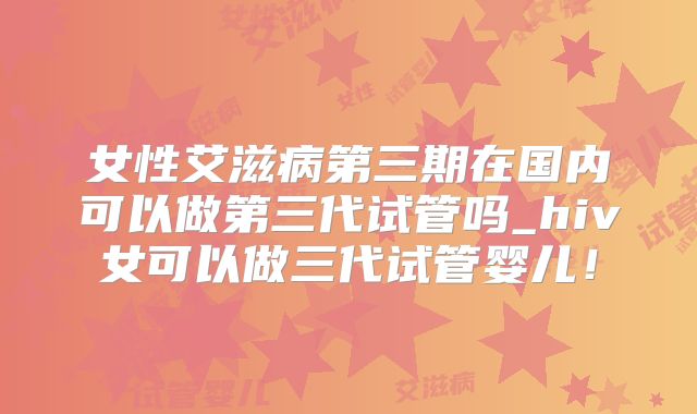 女性艾滋病第三期在国内可以做第三代试管吗_hiv女可以做三代试管婴儿！