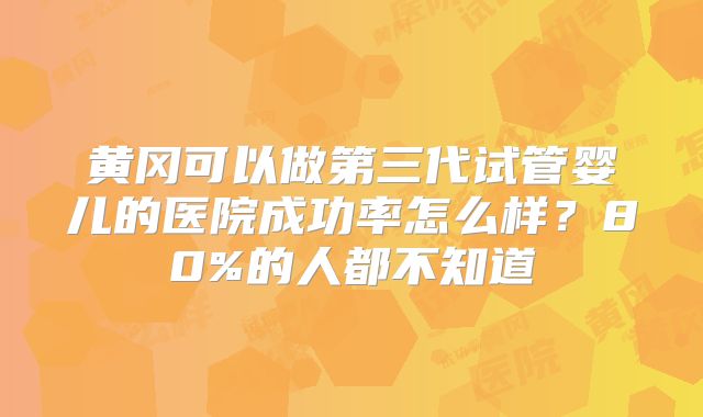 黄冈可以做第三代试管婴儿的医院成功率怎么样?80%的人都不知道
