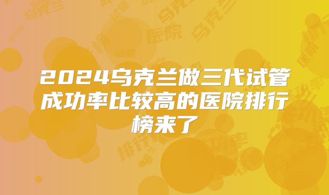 2024乌克兰做三代试管成功率比较高的医院排行榜来了