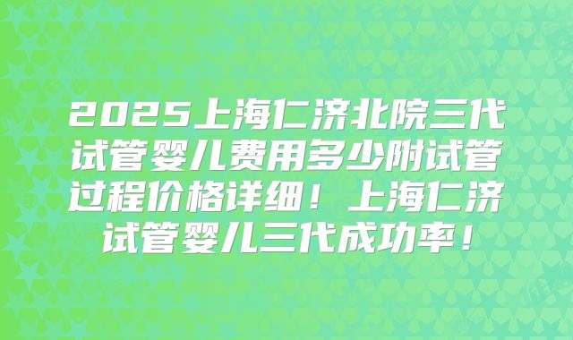 2025上海仁济北院三代试管婴儿费用多少附试管过程价格详细!上海仁济试管婴儿三代成功率!