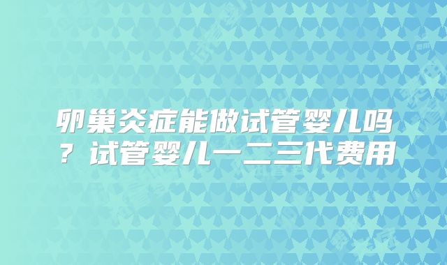 卵巢炎症能做试管婴儿吗？试管婴儿一二三代费用