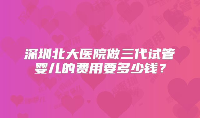深圳北大医院做三代试管婴儿的费用要多少钱？