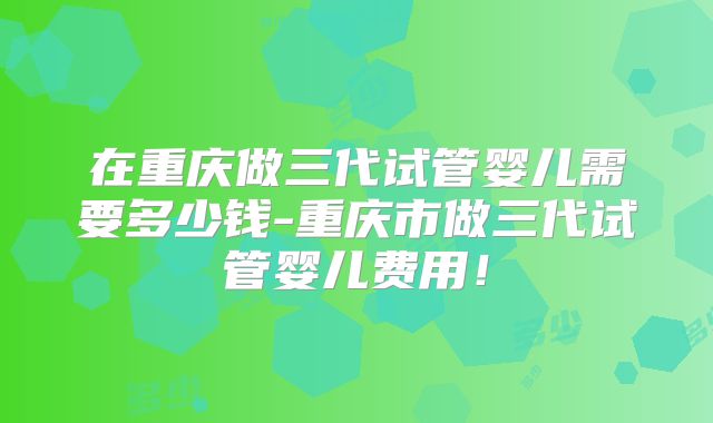 在重庆做三代试管婴儿需要多少钱-重庆市做三代试管婴儿费用!