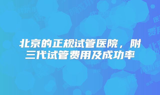 北京的正规试管医院，附三代试管费用及成功率
