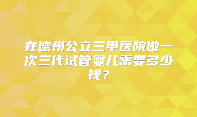 在德州公立三甲医院做一次三代试管婴儿需要多少钱？
