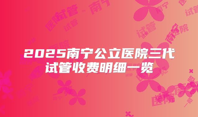 2025南宁公立医院三代试管收费明细一览