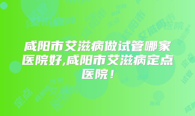 咸阳市艾滋病做试管哪家医院好,咸阳市艾滋病定点医院!