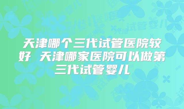 天津哪个三代试管医院较好 天津哪家医院可以做第三代试管婴儿