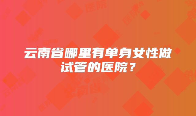 云南省哪里有单身女性做试管的医院?