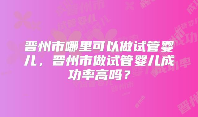 晋州市哪里可以做试管婴儿，晋州市做试管婴儿成功率高吗？