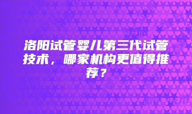 洛阳试管婴儿第三代试管技术，哪家机构更值得推荐？