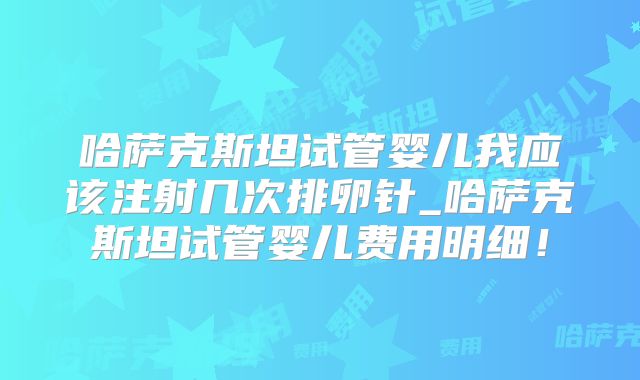 哈萨克斯坦试管婴儿我应该注射几次排卵针_哈萨克斯坦试管婴儿费用明细！