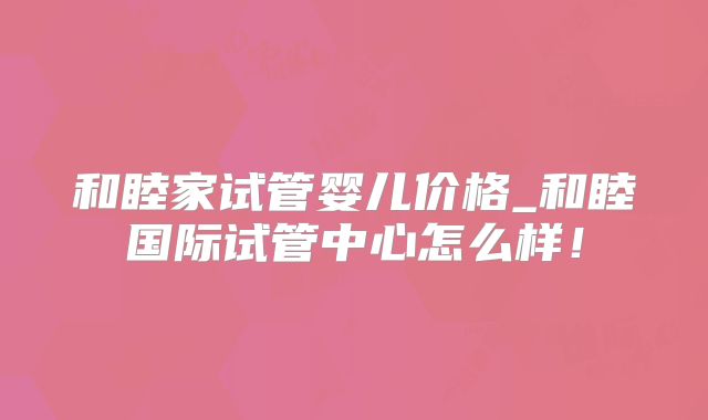 和睦家试管婴儿价格_和睦国际试管中心怎么样！