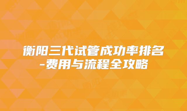 衡阳三代试管成功率排名-费用与流程全攻略