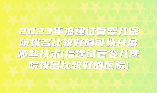 2023年福建试管婴儿医院排名比较好的可以开展哪些技术(福建试管婴儿医院排名比较好的医院)