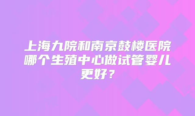 上海九院和南京鼓楼医院哪个生殖中心做试管婴儿更好？
