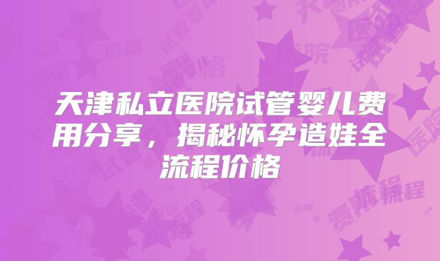 天津私立医院试管婴儿费用分享,揭秘怀孕造娃全流程价格
