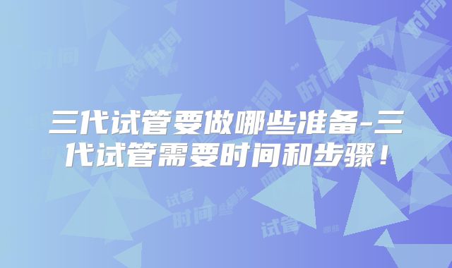 三代试管要做哪些准备-三代试管需要时间和步骤！