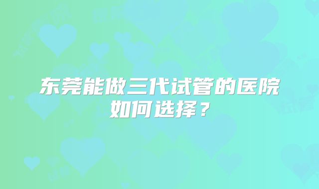 东莞能做三代试管的医院如何选择？