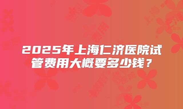 2025年上海仁济医院试管费用大概要多少钱?