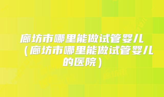 廊坊市哪里能做试管婴儿（廊坊市哪里能做试管婴儿的医院）