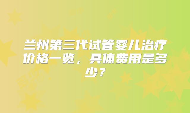 兰州第三代试管婴儿治疗价格一览，具体费用是多少？