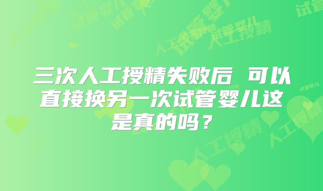 三次人工授精失败后 可以直接换另一次试管婴儿这是真的吗？