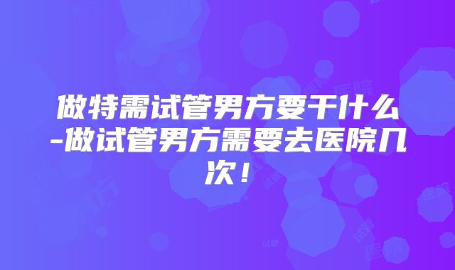 做特需试管男方要干什么-做试管男方需要去医院几次！