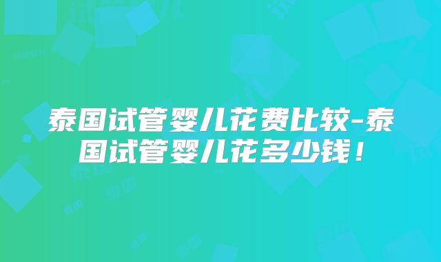 泰国试管婴儿花费比较-泰国试管婴儿花多少钱！
