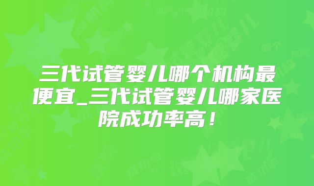 三代试管婴儿哪个机构最便宜_三代试管婴儿哪家医院成功率高!