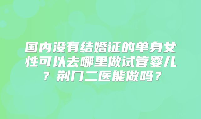国内没有结婚证的单身女性可以去哪里做试管婴儿？荆门二医能做吗？