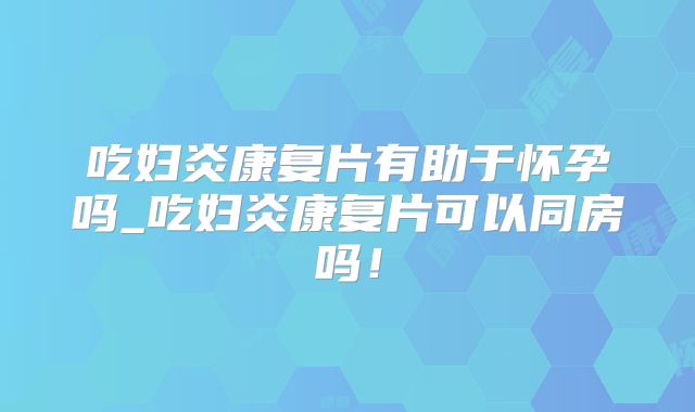 吃妇炎康复片有助于怀孕吗_吃妇炎康复片可以同房吗！