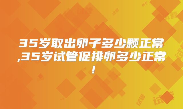 35岁取出卵子多少颗正常,35岁试管促排卵多少正常！
