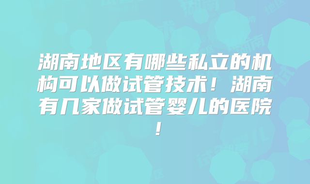 湖南地区有哪些私立的机构可以做试管技术！湖南有几家做试管婴儿的医院！