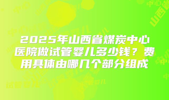 2025年山西省煤炭中心医院做试管婴儿多少钱？费用具体由哪几个部分组成