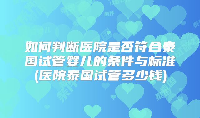 如何判断医院是否符合泰国试管婴儿的条件与标准(医院泰国试管多少钱)