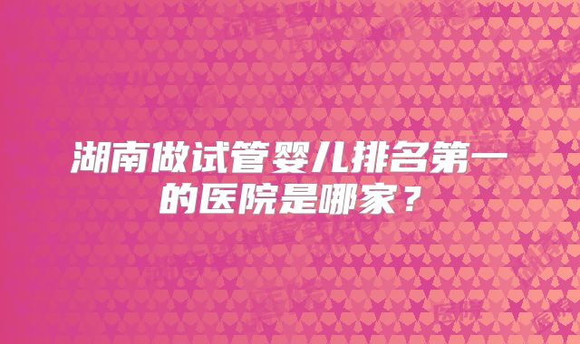 湖南做试管婴儿排名第一的医院是哪家？