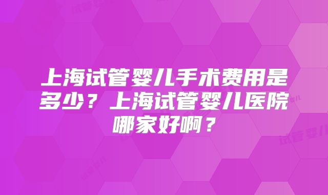 上海试管婴儿手术费用是多少？上海试管婴儿医院哪家好啊？