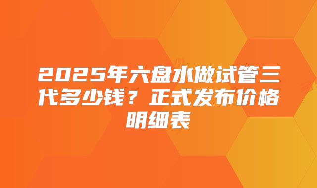 2025年六盘水做试管三代多少钱？正式发布价格明细表