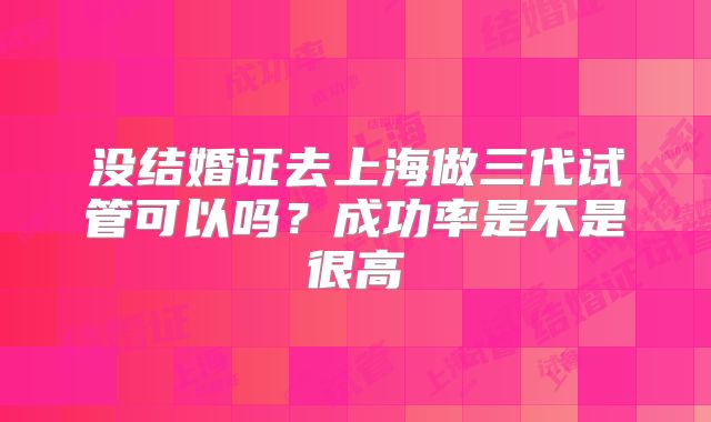 没结婚证去上海做三代试管可以吗？成功率是不是很高