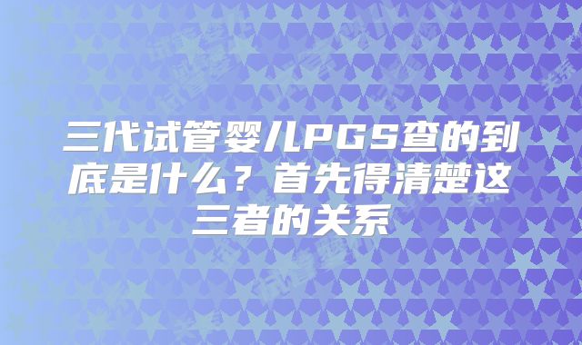 三代试管婴儿PGS查的到底是什么？首先得清楚这三者的关系
