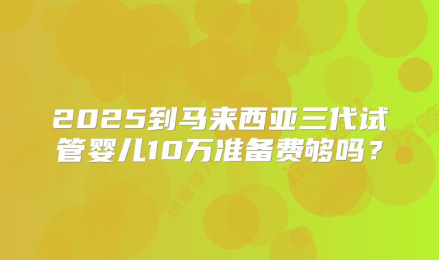2025到马来西亚三代试管婴儿10万准备费够吗？